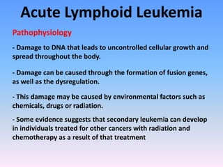 Acute Lymphoid Leukemia
- Damage to DNA that leads to uncontrolled cellular growth and
spread throughout the body.
Pathophysiology
- This damage may be caused by environmental factors such as
chemicals, drugs or radiation.
- Some evidence suggests that secondary leukemia can develop
in individuals treated for other cancers with radiation and
chemotherapy as a result of that treatment
- Damage can be caused through the formation of fusion genes,
as well as the dysregulation.
 