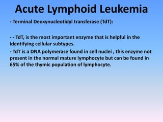 Acute Lymphoid Leukemia
- Terminal Deoxynucleotidyl transferase (TdT):
- - TdT, is the most important enzyme that is helpful in the
identifying cellular subtypes.
- TdT is a DNA polymerase found in cell nuclei , this enzyme not
present in the normal mature lymphocyte but can be found in
65% of the thymic population of lymphocyte.
 