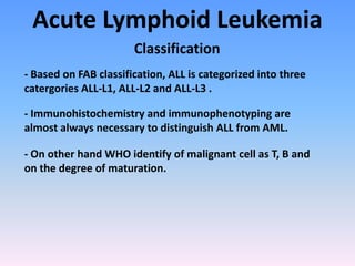 Acute Lymphoid Leukemia
Classification
- Based on FAB classification, ALL is categorized into three
catergories ALL-L1, ALL-L2 and ALL-L3 .
- Immunohistochemistry and immunophenotyping are
almost always necessary to distinguish ALL from AML.
- On other hand WHO identify of malignant cell as T, B and
on the degree of maturation.
 