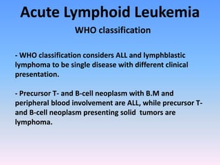 Acute Lymphoid Leukemia
WHO classification
- WHO classification considers ALL and lymphblastic
lymphoma to be single disease with different clinical
presentation.
- Precursor T- and B-cell neoplasm with B.M and
peripheral blood involvement are ALL, while precursor T-
and B-cell neoplasm presenting solid tumors are
lymphoma.
 