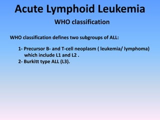 Acute Lymphoid Leukemia
WHO classification
WHO classification defines two subgroups of ALL:
1- Precursor B- and T-cell neoplasm ( leukemia/ lymphoma)
which include L1 and L2 .
2- Burkitt type ALL (L3).
 