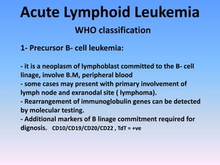 Acute Lymphoid Leukemia
WHO classification
1- Precursor B- cell leukemia:
- it is a neoplasm of lymphoblast committed to the B- cell
linage, involve B.M, peripheral blood
- some cases may present with primary involvement of
lymph node and exranodal site ( lymphoma).
- Rearrangement of immunoglobulin genes can be detected
by molecular testing.
- Additional markers of B linage commitment required for
dignosis. CD10/CD19/CD20/CD22 , TdT = +ve
 