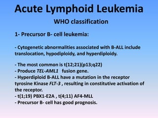 Acute Lymphoid Leukemia
WHO classification
1- Precursor B- cell leukemia:
- Cytogenetic abnormalities associated with B-ALL include
translocation, hypodiploidy, and hyperdiploidy.
- The most common is t(12;21)(p13;q22)
- Produce TEL-AML1 fusion gene.
- Hyperdiploid B-ALL have a mutation in the receptor
tyrosine Kinase FLT-3 , resulting in constitutive activation of
the receptor.
- t(1;19) PBX1-E2A , t(4;11) AF4-MLL
- Precursor B- cell has good prognosis.
 