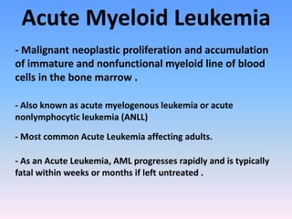 Acute Myeloid Leukemia
- Malignant neoplastic proliferation and accumulation
of immature and nonfunctional myeloid line of blood
cells in the bone marrow .
- Also known as acute myelogenous leukemia or acute
nonlymphocytic leukemia (ANLL)
- Most common Acute Leukemia affecting adults.
- As an Acute Leukemia, AML progresses rapidly and is typically
fatal within weeks or months if left untreated .
 