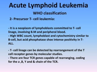 Acute Lymphoid Leukemia
WHO classification
2- Precursor T- cell leukemia:
- It is a neoplasm of lymphoblasts committed to T- cell
linage, involving B.M and peripheral blood.
- High WBC count, lymphoblast and cytochemistry similar to
B-cell, but acid phosphatase shoe intense positivity in T-
ALL.
- T- cell linage can be detected by rearrangement of the T
cell receptor genes by molecular studies.
- There are four TCR genes capable of rearranging, coding
for the a ,B, Y and & chain of the TCR.
 