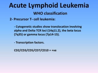 Acute Lymphoid Leukemia
WHO classification
- Cytogenetic studies show translocation involving
alpha and Delta TCR loci (14q11.2), the beta locus
(7q35) or gamma locus (7p14-15).
- Transcription factors.
CD2/CD3/CD5/CD7/CD10 = +ve
2- Precursor T- cell leukemia:
 