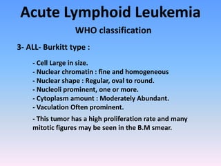 Acute Lymphoid Leukemia
WHO classification
3- ALL- Burkitt type :
- Cell Large in size.
- Nuclear chromatin : fine and homogeneous
- Nuclear shape : Regular, oval to round.
- Nucleoli prominent, one or more.
- Cytoplasm amount : Moderately Abundant.
- Vaculation Often prominent.
- This tumor has a high proliferation rate and many
mitotic figures may be seen in the B.M smear.
 