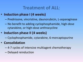 Treatment of ALL:
• Induction phase I (4 weeks)
– Prednisone, vincristine, daunorubicin, L-asparaginase
– No benefit to adding cyclophosphamide, high-dose
cytarabine, or high-dose anthracycline
• Induction phase II (4 weeks)
– Cyclophosphamide, cytarabine, 6-mercaptopurine
• Consolidation
– 4-7 cycles of intensive multiagent chemotherapy
– Delayed reinduction
 