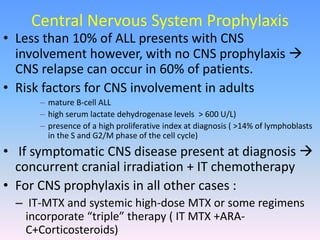 Central Nervous System Prophylaxis
• Less than 10% of ALL presents with CNS
involvement however, with no CNS prophylaxis 
CNS relapse can occur in 60% of patients.
• Risk factors for CNS involvement in adults
– mature B-cell ALL
– high serum lactate dehydrogenase levels > 600 U/L)
– presence of a high proliferative index at diagnosis ( >14% of lymphoblasts
in the S and G2/M phase of the cell cycle)
• If symptomatic CNS disease present at diagnosis 
concurrent cranial irradiation + IT chemotherapy
• For CNS prophylaxis in all other cases :
– IT-MTX and systemic high-dose MTX or some regimens
incorporate “triple” therapy ( IT MTX +ARA-
C+Corticosteroids)
 