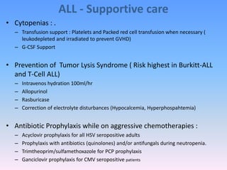ALL - Supportive care
• Cytopenias : .
– Transfusion support : Platelets and Packed red cell transfusion when necessary (
leukodepleted and irradiated to prevent GVHD)
– G-CSF Support
• Prevention of Tumor Lysis Syndrome ( Risk highest in Burkitt-ALL
and T-Cell ALL)
– Intravenos hydration 100ml/hr
– Allopurinol
– Rasburicase
– Correction of electrolyte disturbances (Hypocalcemia, Hyperphospahtemia)
• Antibiotic Prophylaxis while on aggressive chemotherapies :
– Acyclovir prophylaxis for all HSV seropositive adults
– Prophylaxis with antibiotics (quinolones) and/or antifungals during neutropenia.
– Trimtheoprim/sulfamethoxazole for PCP prophylaxis
– Ganciclovir prophylaxis for CMV seropositive patients
 
