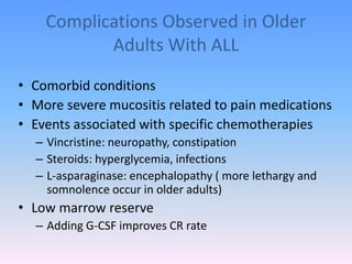 Complications Observed in Older
Adults With ALL
• Comorbid conditions
• More severe mucositis related to pain medications
• Events associated with specific chemotherapies
– Vincristine: neuropathy, constipation
– Steroids: hyperglycemia, infections
– L-asparaginase: encephalopathy ( more lethargy and
somnolence occur in older adults)
• Low marrow reserve
– Adding G-CSF improves CR rate
 