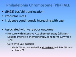 Philadelphia Chromosome (Ph+) ALL
• t(9;22) bcr/abl translocation
• Precursor B cell
• Incidence continuously increasing with age
• Associated with very poor outcome
– No cure with intensive ALL chemotherapy (all ages).
Despite intensive chemotherapy, long term survival <
10%
– Cure with SCT possible
• Allo SCT is recommended for all patients with PH+ ALL who
achieve a CR.
 