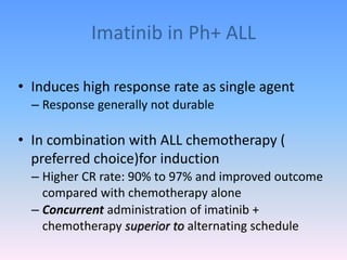 Imatinib in Ph+ ALL
• Induces high response rate as single agent
– Response generally not durable
• In combination with ALL chemotherapy (
preferred choice)for induction
– Higher CR rate: 90% to 97% and improved outcome
compared with chemotherapy alone
– Concurrent administration of imatinib +
chemotherapy superior to alternating schedule
 