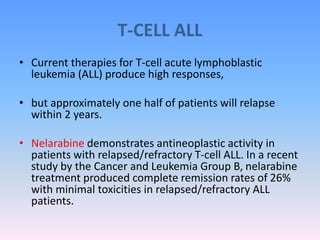 T-CELL ALL
• Current therapies for T-cell acute lymphoblastic
leukemia (ALL) produce high responses,
• but approximately one half of patients will relapse
within 2 years.
• Nelarabine demonstrates antineoplastic activity in
patients with relapsed/refractory T-cell ALL. In a recent
study by the Cancer and Leukemia Group B, nelarabine
treatment produced complete remission rates of 26%
with minimal toxicities in relapsed/refractory ALL
patients.
 