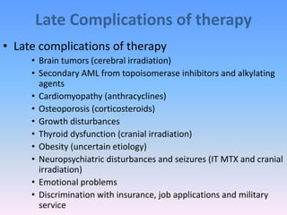 Late Complications of therapy
• Late complications of therapy
• Brain tumors (cerebral irradiation)
• Secondary AML from topoisomerase inhibitors and alkylating
agents
• Cardiomyopathy (anthracyclines)
• Osteoporosis (corticosteroids)
• Growth disturbances
• Thyroid dysfunction (cranial irradiation)
• Obesity (uncertain etiology)
• Neuropsychiatric disturbances and seizures (IT MTX and cranial
irradiation)
• Emotional problems
• Discrimination with insurance, job applications and military
service
 