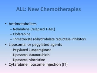 ALL: New Chemotherapies
• Antimetabolites
– Nelarabine (relapsed T-ALL)
– Clofarabine
– Trimetrexate (dihydrofolate reductase inhibitor)
• Liposomal or pegylated agents
– Pegylated L-asparaginase
– Liposomal daunorubicin
– Liposomal vincristine
• Cytarabine liposome injection (IT)
 