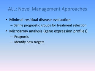ALL: Novel Management Approaches
• Minimal residual disease evaluation
– Define prognostic groups for treatment selection
• Microarray analysis (gene expression profiles)
– Prognosis
– Identify new targets
 