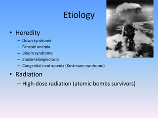 Etiology
• Heredity
– Down syndrome
– Fanconi anemia
– Bloom syndrome
– ataxia-telangiectasia
– Congenital neutropenia (Kostmann syndrome)
• Radiation
– High-dose radiation (atomic bombs survivors)
 