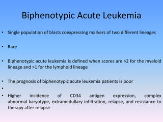 Biphenotypic Acute Leukemia
• Single population of blasts coexpressing markers of two different lineages
• Rare
• Biphenotypic acute leukemia is defined when scores are >2 for the myeloid
lineage and >1 for the lymphoid lineage
• The prognosis of biphenotypic acute leukemia patients is poor
•
• Higher incidence of CD34 antigen expression, complex
abnormal karyotype, extramedullary infiltration, relapse, and resistance to
therapy after relapse
 