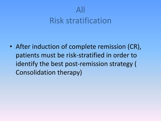 All
Risk stratification
• After induction of complete remission (CR),
patients must be risk-stratified in order to
identify the best post-remission strategy (
Consolidation therapy)
 