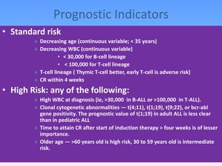• Standard risk
» Decreasing age (continuous variable; < 35 years)
» Decreasing WBC (continuous variable)
• < 30,000 for B-cell lineage
• < 100,000 for T-cell lineage
» T-cell lineage ( Thymic T-cell better, early T-cell is adverse risk)
» CR within 4 weeks
• High Risk: any of the following:
» High WBC at diagnosis (ie, >30,000 in B-ALL or >100,000 in T-ALL).
» Clonal cytogenetic abnormalities — t(4;11), t(1;19), t(9;22), or bcr-abl
gene positivity. The prognostic value of t(1;19) in adult ALL is less clear
than in pediatric ALL
» Time to attain CR after start of induction therapy > four weeks is of lesser
importance.
» Older age — >60 years old is high risk, 30 to 59 years old is intermediate
risk.
Prognostic Indicators
 