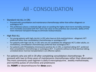 All - CONSOLIDATION
• Standard risk ALL in CR1
– Proceed with consolidation and maintenance chemotherapy rather than either allogeneic or
autologous HCT .
– This preference places a relatively high value on avoiding the higher short-term mortality and long-
term morbidity associated with HCT and a low value on the potential, but uncertain, ability of the
more intensive transplant therapy to eliminate residual disease.
• High Risk ALL
– For young patients with high-risk ALL in CR1 who have an HLA-matched donor : allogeneic HCT
preferred rather than consolidation chemotherapy or autologous HCT
– For patients with high-risk ALL in CR1 who are not candidates for allogeneic HCT ( older adults, co-
morbidities), consolidation chemotherapy preferred than autologous HCT .
– For patients with Philadelphia chromosome positive ALL in CR1, a matched sibling HCT preferred
than consolidation chemotherapy or autologous HCT . In patients without an HLA-identical sibling,
unrelated donor marrow transplantation is an effective option.
• For patients who are still in CR after completing consolidation chemotherapy 
proceed with two to three years of maintenance chemotherapy rather than observation
The most commonly used regimen is daily 6-mercaptopurine , weekly methotrexate,
and monthly pulses of vincristine and prednisone
(ie, POMP) or dexamethasone for three years.
 