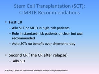 Stem Cell Transplantation (SCT):
CIMBTR Recommendations
• First CR
– Allo SCT or MUD in high-risk patients
– Role in standard-risk patients unclear but not
recommended
– Auto SCT: no benefit over chemotherapy
• Second CR ( the CR after relapse)
– Allo SCT
. CIBMTR, Center for International Blood and Marrow Transplant Research
 