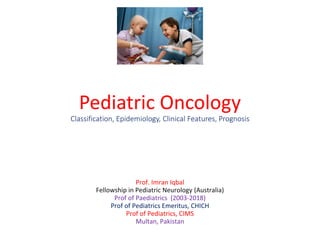 Pediatric Oncology
Classification, Epidemiology, Clinical Features, Prognosis
Prof. Imran Iqbal
Fellowship in Pediatric Neurology (Australia)
Prof of Paediatrics (2003-2018)
Prof of Pediatrics Emeritus, CHICH
Prof of Pediatrics, CIMS
Multan, Pakistan
 