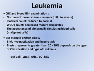 Leukemia
• CBC and blood film examination :
- Normocytic normochromic anemia (mild to severe)
- Platelets count: reduced to normal
- WBC’s count: decreased mature leukocytes
- The appearance of abnormally circulating blood cells
(malignant cells)
• BM aspirate and/or biopsy
- B.M. hyperactivation and hyperplasia
- Blasts : represents greater than 20 - 30% depends on the type
of Classification and type of Leukemia .
- BM Cell Types : ANC , EC , NEC
 