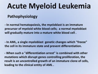 Acute Myeloid Leukemia
Pathophysiology
- In AML, a single myeloblast genetic changes which "freeze"
the cell in its immature state and prevent differentiation.
- In normal hematopoiesis, the myeloblast is an immature
precursor of myeloid white blood cells; a normal myeloblast
will gradually mature into a mature white blood cell .
- When such a "differentiation arrest" is combined with other
mutations which disrupt genes controlling proliferation, the
result is an uncontrolled growth of an immature clone of cells,
leading to the clinical entity of AML .
 