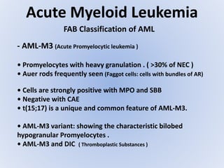 Acute Myeloid Leukemia
FAB Classification of AML
- AML-M3 (Acute Promyelocytic leukemia )
• Promyelocytes with heavy granulation . ( >30% of NEC )
• Auer rods frequently seen (Faggot cells: cells with bundles of AR)
• Cells are strongly positive with MPO and SBB
• Negative with CAE
• t(15;17) is a unique and common feature of AML-M3.
• AML-M3 variant: showing the characteristic bilobed
hypogranular Promyelocytes .
• AML-M3 and DIC ( Thromboplastic Substances )
 