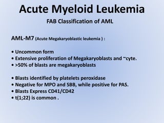 Acute Myeloid Leukemia
FAB Classification of AML
AML-M7 (Acute Megakaryoblastic leukemia ) :
• Uncommon form
• Extensive proliferation of Megakaryoblasts and ~cyte.
• >50% of blasts are megakaryoblasts
• Blasts identified by platelets peroxidase
• Negative for MPO and SBB, while positive for PAS.
• Blasts Express CD41/CD42
• t(1;22) is common .
 