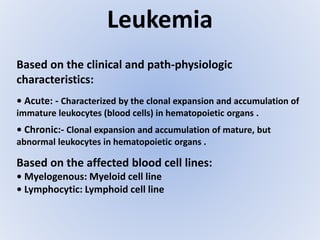 Leukemia
Based on the clinical and path-physiologic
characteristics:
• Acute: - Characterized by the clonal expansion and accumulation of
immature leukocytes (blood cells) in hematopoietic organs .
• Chronic:- Clonal expansion and accumulation of mature, but
abnormal leukocytes in hematopoietic organs .
Based on the affected blood cell lines:
• Myelogenous: Myeloid cell line
• Lymphocytic: Lymphoid cell line
 