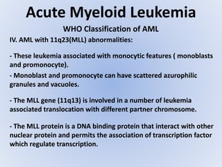 Acute Myeloid Leukemia
WHO Classification of AML
IV. AML with 11q23(MLL) abnormalities:
- These leukemia associated with monocytic features ( monoblasts
and promonocyte).
- Monoblast and promonocyte can have scattered azurophilic
granules and vacuoles.
- The MLL gene (11q13) is involved in a number of leukemia
associated translocation with different partner chromosome.
- The MLL protein is a DNA binding protein that interact with other
nuclear protein and permits the association of transcription factor
which regulate transcription.
 
