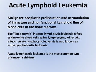 Acute Lymphoid Leukemia
Malignant neoplastic proliferation and accumulation
of immature and nonfunctional Lymphoid line of
blood cells in the bone marrow .
The "lymphocytic" in acute lymphocytic leukemia refers
to the white blood cells called lymphocytes, which ALL
affects. Acute lymphocytic leukemia is also known as
acute lymphoblastic leukemia.
Acute lymphocytic leukemia is the most common type
of cancer in children
 