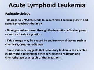 Acute Lymphoid Leukemia
- Damage to DNA that leads to uncontrolled cellular growth and
spread throughout the body.
Pathophysiology
- This damage may be caused by environmental factors such as
chemicals, drugs or radiation.
- Some evidence suggests that secondary leukemia can develop
in individuals treated for other cancers with radiation and
chemotherapy as a result of that treatment
- Damage can be caused through the formation of fusion genes,
as well as the dysregulation.
 