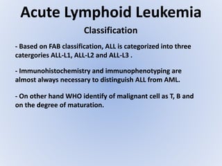 Acute Lymphoid Leukemia
Classification
- Based on FAB classification, ALL is categorized into three
catergories ALL-L1, ALL-L2 and ALL-L3 .
- Immunohistochemistry and immunophenotyping are
almost always necessary to distinguish ALL from AML.
- On other hand WHO identify of malignant cell as T, B and
on the degree of maturation.
 