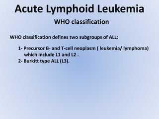 Acute Lymphoid Leukemia
WHO classification
WHO classification defines two subgroups of ALL:
1- Precursor B- and T-cell neoplasm ( leukemia/ lymphoma)
which include L1 and L2 .
2- Burkitt type ALL (L3).
 
