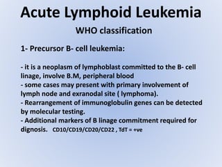 Acute Lymphoid Leukemia
WHO classification
1- Precursor B- cell leukemia:
- it is a neoplasm of lymphoblast committed to the B- cell
linage, involve B.M, peripheral blood
- some cases may present with primary involvement of
lymph node and exranodal site ( lymphoma).
- Rearrangement of immunoglobulin genes can be detected
by molecular testing.
- Additional markers of B linage commitment required for
dignosis. CD10/CD19/CD20/CD22 , TdT = +ve
 
