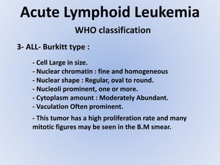 Acute Lymphoid Leukemia
WHO classification
3- ALL- Burkitt type :
- Cell Large in size.
- Nuclear chromatin : fine and homogeneous
- Nuclear shape : Regular, oval to round.
- Nucleoli prominent, one or more.
- Cytoplasm amount : Moderately Abundant.
- Vaculation Often prominent.
- This tumor has a high proliferation rate and many
mitotic figures may be seen in the B.M smear.
 
