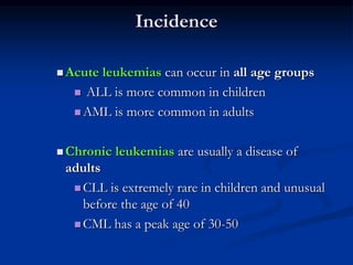 Incidence
 Acute leukemias can occur in all age groups
 ALL is more common in children
 AML is more common in adults
 Chronic leukemias are usually a disease of
adults
 CLL is extremely rare in children and unusual
before the age of 40
 CML has a peak age of 30-50
 