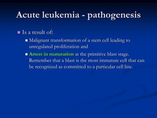 Acute leukemia - pathogenesis
 Is a result of:
 Malignant transformation of a stem cell leading to
unregulated proliferation and
 Arrest in maturation at the primitive blast stage.
Remember that a blast is the most immature cell that can
be recognized as committed to a particular cell line.
 