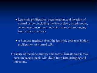  Leukemic proliferation, accumulation, and invasion of
normal tissues, including the liver, spleen, lymph nodes,
central nervous system, and skin, cause lesions ranging
from rashes to tumors.
 A humoral mediator from the leukemic cells may inhibit
proliferation of normal cells.
 Failure of the bone marrow and normal hematopoiesis may
result in pancytopenia with death from hemorrhaging and
infections.
 