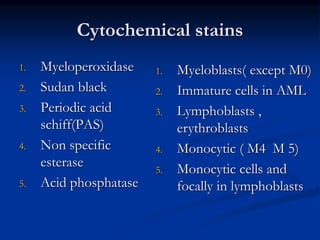Cytochemical stains
1. Myeloperoxidase
2. Sudan black
3. Periodic acid
schiff(PAS)
4. Non specific
esterase
5. Acid phosphatase
1. Myeloblasts( except M0)
2. Immature cells in AML
3. Lymphoblasts ,
erythroblasts
4. Monocytic ( M4 M 5)
5. Monocytic cells and
focally in lymphoblasts
 