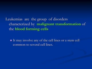Leukemias are the group of disorders
characterized by malignant transformation of
the blood forming cells
 It may involve any of the cell lines or a stem cell
common to several cell lines.
 