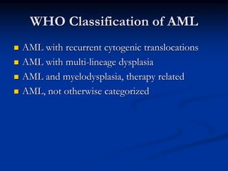 WHO Classification of AML
 AML with recurrent cytogenic translocations
 AML with multi-lineage dysplasia
 AML and myelodysplasia, therapy related
 AML, not otherwise categorized
 