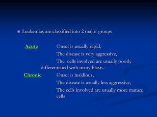  Leukemias are classified into 2 major groups
Acute Onset is usually rapid,
The disease is very aggressive,
The cells involved are usually poorly
differentiated with many blasts.
Chronic Onset is insidious,
The disease is usually less aggressive,
The cells involved are usually more mature
cells
 