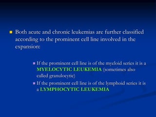  Both acute and chronic leukemias are further classified
according to the prominent cell line involved in the
expansion:
 If the prominent cell line is of the myeloid series it is a
MYELOCYTIC LEUKEMIA (sometimes also
called granulocytic)
 If the prominent cell line is of the lymphoid series it is
a LYMPHOCYTIC LEUKEMIA
 