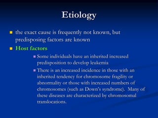 Etiology
 the exact cause is frequently not known, but
predisposing factors are known
 Host factors
 Some individuals have an inherited increased
predisposition to develop leukemia
 There is an increased incidence in those with an
inherited tendency for chromosome fragility or
abnormality or those with increased numbers of
chromosomes (such as Down’s syndrome). Many of
these diseases are characterized by chromosomal
translocations.
 