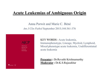 Acute Leukemias of Ambiguous Origin
Anna Porwit and Marie C. Béné
Am J Clin Pathol September 2015;144:361-376
KEY WORDS : Acute leukemia,
Immunophenotype, Lineage, Myeloid, Lymphoid,
Mixed phenotype acute leukemia, Undifferentiated
acute leukemia
Presenter : Dr.Revathi Krishnamurthy
Moderator : Dr.K.S.Rajasekhar
 